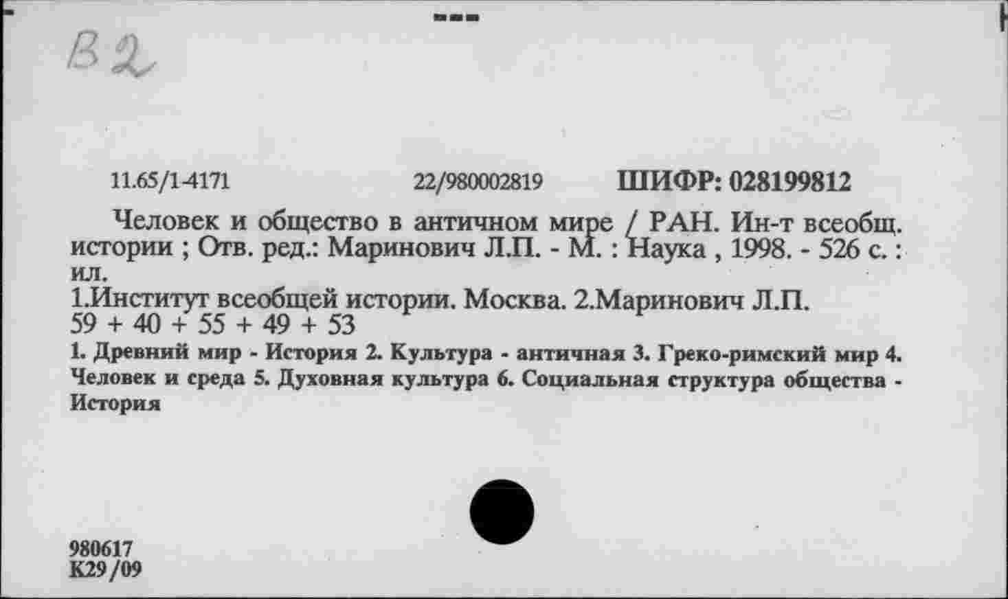 ﻿11.65/14171	22/980002819 ШИФР: 028199812
Человек и общество в античном мире / РАН. Ин-т всеобщ, истории ; Отв. ред.: Маринович Л.П. - М. : Наука , 1998. - 526 с. : ил.
1.Институт всеобщей истории. Москва. 2.Маринович Л.П.
59 + 40 + 55 + 49 + 53
1. Древний мир - История 2. Культура - античная 3. Греко-римский мир 4. Человек и среда 5. Духовная культура 6. Социальная структура общества -История
980617
К29/09